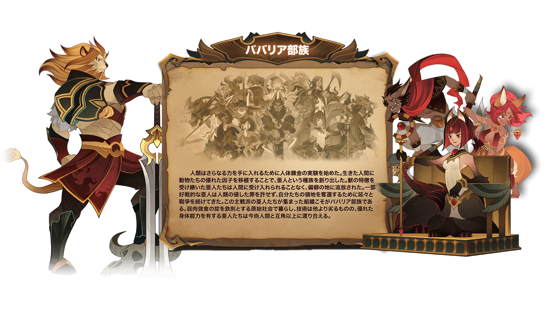 人類はさらなる力を手に入れるために人体錬金の実験を始めた。生きた人間に動物たちの優れた因子を移植することで、亜人という種族を創り出した。獣の特徴を受け継いた亜人たちは人間に受け入れられることなく、偏僻の地に追放された。一部好戦的な亜人は人類の侵した罪を許せず、自分たちの領地を奪還するために延々と戰爭を続けてきた。この主戦派の亜人たちが集まった組織こそがババリア部族である。弱肉強食の掟を鉄則とする原始社会で暮らし、技術は他より劣るものの、優れた身体能力を有する亜人たちは今尚人間と互角以上に渡り合える。