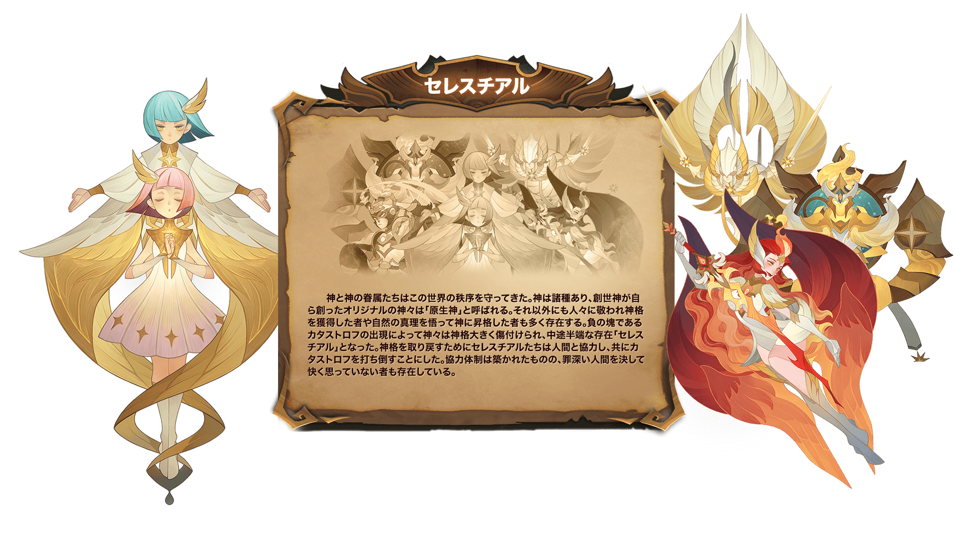 神と神の眷属たちはこの世界の秩序を守ってきた。神は諸種あり、創世神が自ら創ったオリジナルの神々は「原生神」と呼ばれる。それ以外にも人々に敬われ神格を獲得した者や自然の真理を悟って神に昇格した者も多く存在する。負の塊であるカタストロフの出現によって神々は神格大きく傷付けられ、中途半端な存在「セレスチアル」となった。神格を取り戻すためにセレスチアルたちは人間と協力し、共にカタストロフを打ち倒すことにした。協力体制は築かれたものの、罪深い人間を決して快く思っていない者も存在している。