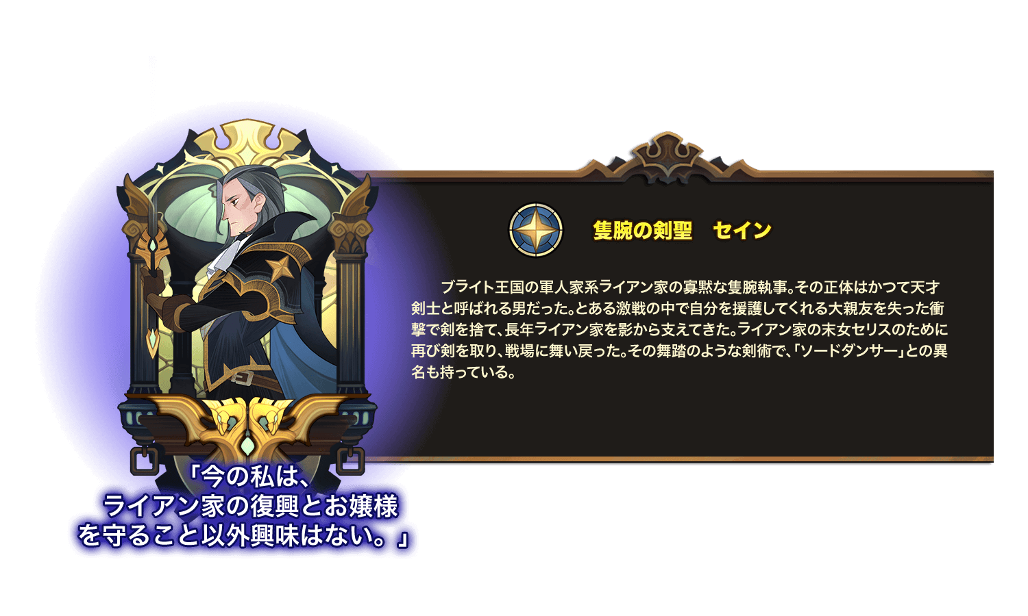 ブライト王国の軍人家系ライアン家の寡黙な隻腕執事。その正体はかつて天才剣士と呼ばれる男だった。とある激戦の中で自分を援護してくれる大親友を失った衝撃で剣を捨て、長年ライアン家を影から支えてきた。ライアン家の末女セリスのために再び剣を取り、戦場に舞い戻った。その舞踏のような剣術で、「ソードダンサー」との異名も持っている。 