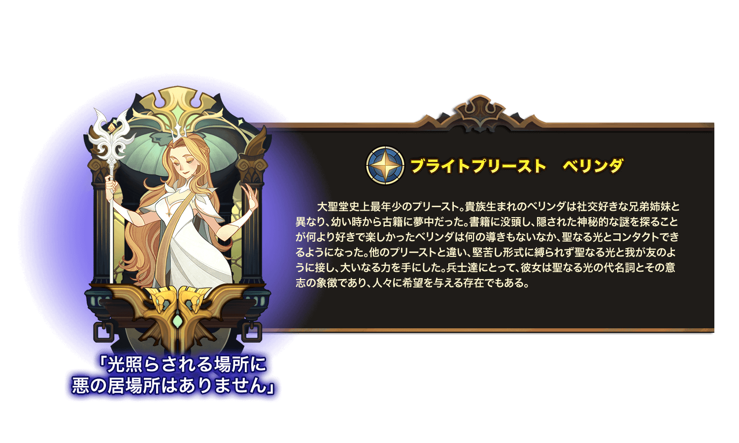 大聖堂史上最年少のプリースト。貴族生まれのベリンダは社交好きな兄弟姉妹と異なり、幼い時から古籍に夢中だった。書籍に没頭し、隠された神秘的な謎を探ることが何より好きで楽しかったベリンダは何の導きもないなか、聖なる光とコンタクトできるようになった。他のプリーストと違い、堅苦し形式に縛られず聖なる光と我が友のように接し、大いなる力を手にした。兵士達にとって、彼女は聖なる光の代名詞とその意志の象徴であり、人々に希望を与える存在でもある。 