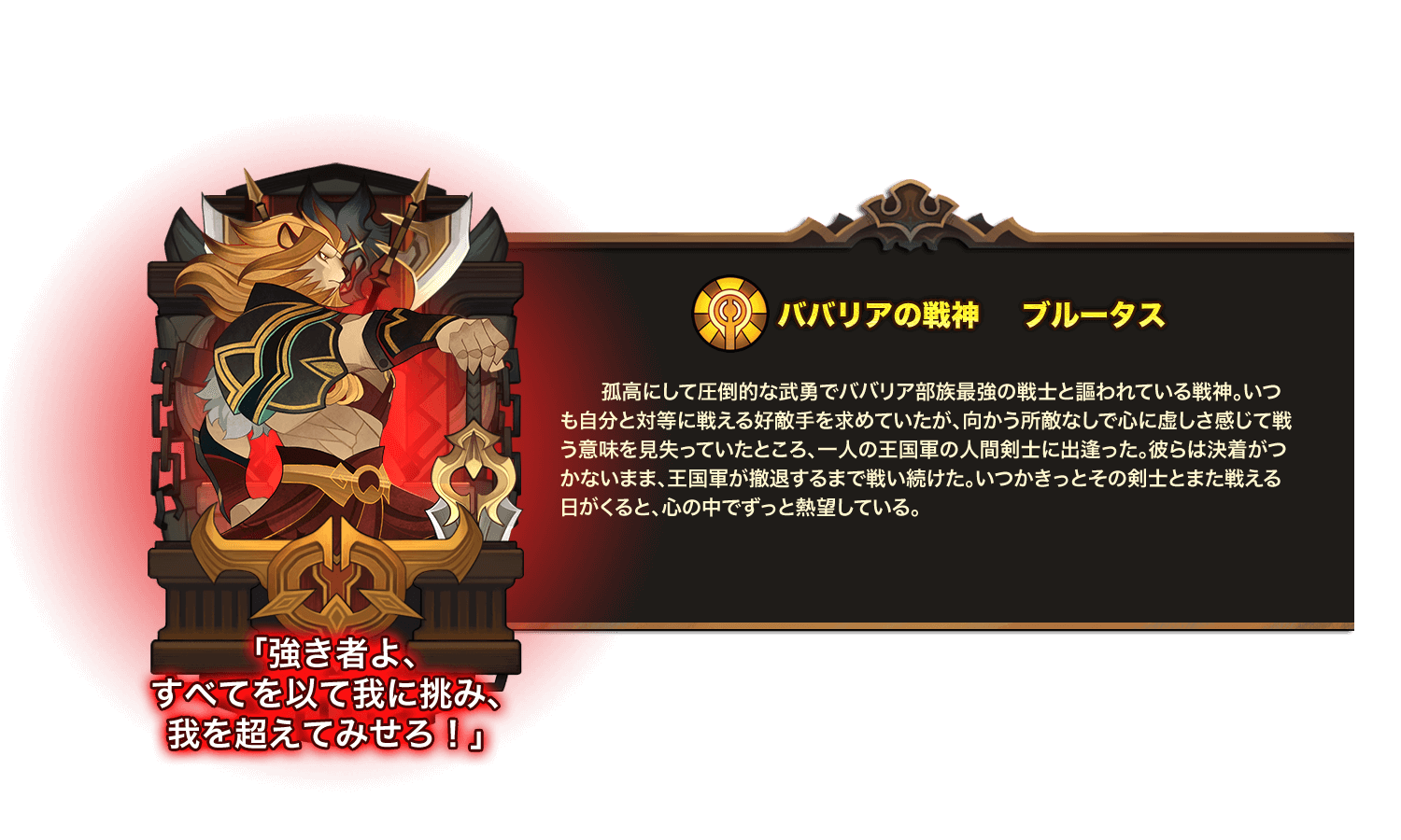 孤高にして圧倒的な武勇でババリア部族最強の戦士と謳われている戦神。いつも自分と対等に戦える好敵手を求めていたが、向かう所敵なしで心に虚しさ感じて戦う意味を見失っていたところ、一人の王国軍の人間剣士に出逢った。彼らは決着がつかないまま、王国軍が撤退するまで戦い続けた。いつかきっとその剣士とまた戦える日がくると、心の中でずっと熱望している。 