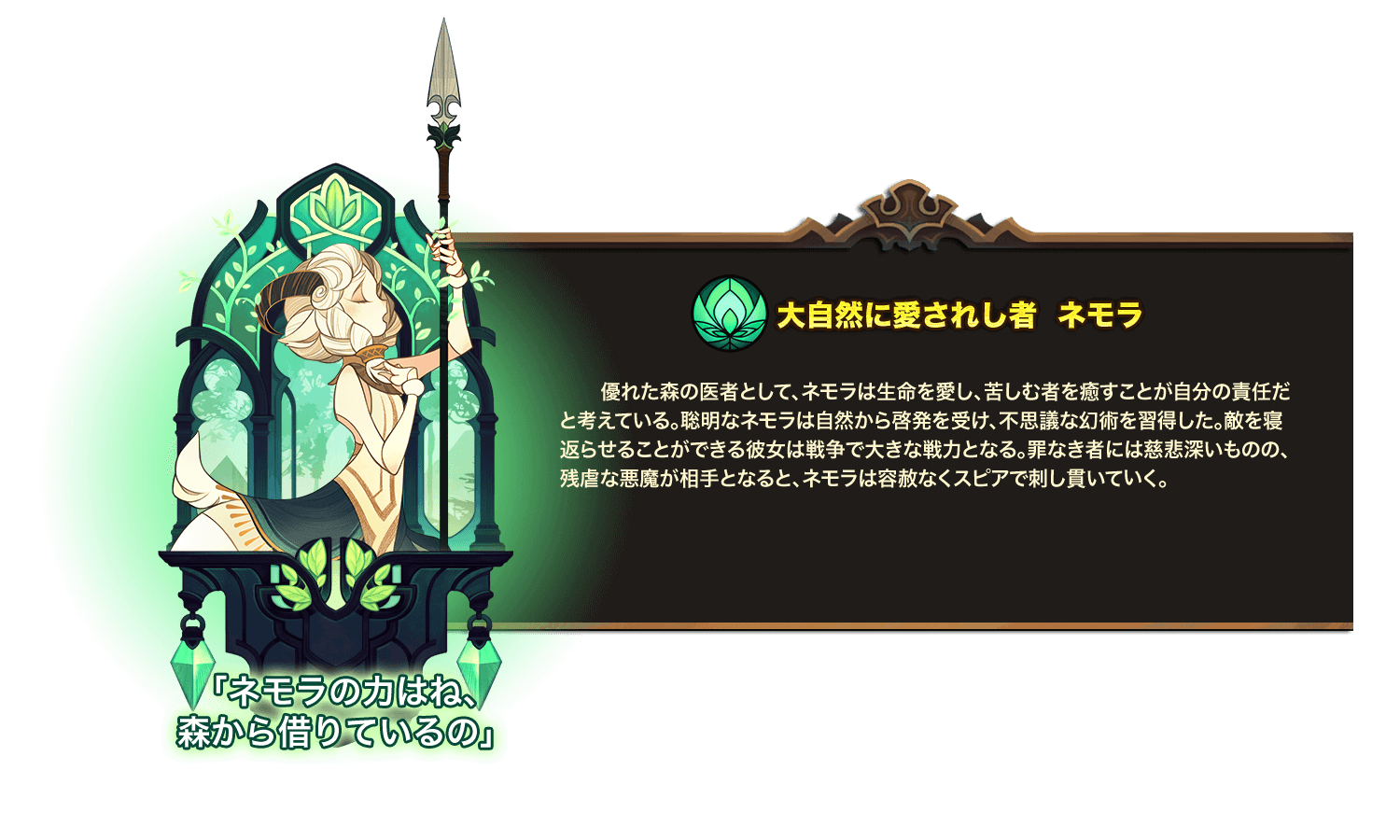 優れた森の医者として、ネモラは生命を愛し、苦しむ者を癒すことが自分の責任だと考えている。聡明なネモラは自然から啓発を受け、不思議な幻術を習得した。敵を寝返らせることができる彼女は戦争で大きな戦力となる。罪なき者には慈悲深いものの、残虐な悪魔が相手となると、ネモラは容赦なくスピアで刺し貫いていく。