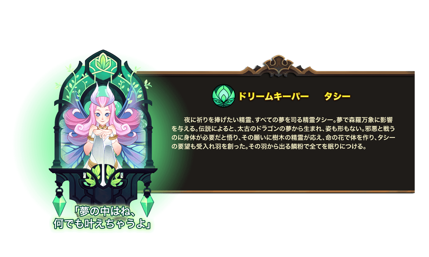 夜に祈りを捧げたい精霊、すべての夢を司る精霊タシー。夢で森羅万象に影響を与える。伝説によると、太古のドラゴンの夢から生まれ、姿も形もない。邪悪と戦うのに身体が必要だと悟り、その願いに樹木の精霊が応え、命の花で体を作り、タシーの要望も受入れ羽を創った。その羽から出る鱗粉で全てを眠りにつける。 