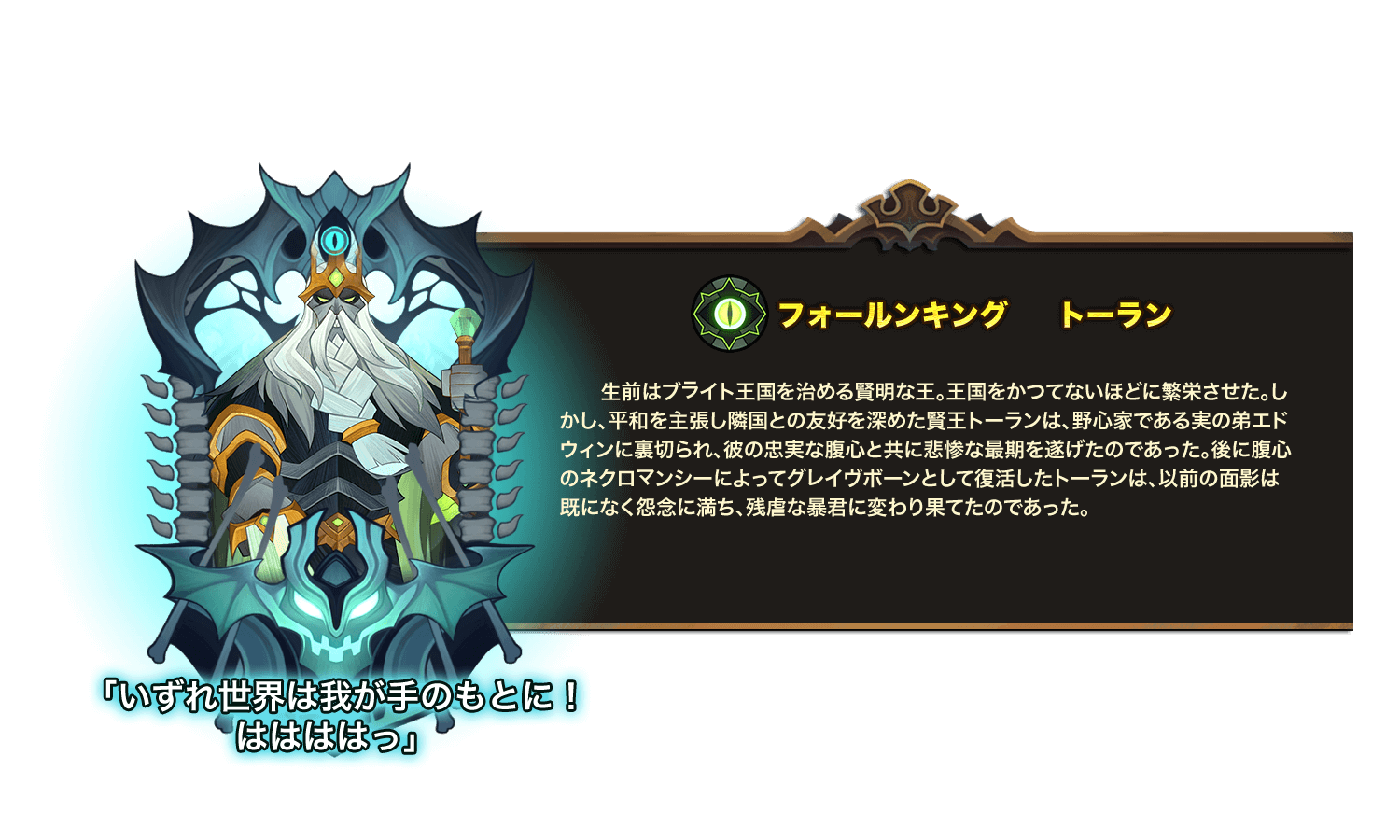 生前はブライト王国を治める賢明な王。王国をかつてないほどに繁栄させた。しかし、平和を主張し隣国との友好を深めた賢王トーランは、野心家である実の弟エドウィンに裏切られ、彼の忠実な腹心と共に悲惨な最期を遂げたのであった。後に腹心のネクロマンシーによってグレイヴボーンとして復活したトーランは、以前の面影は既になく怨念に満ち、残虐な暴君に変わり果てたのであった。 
