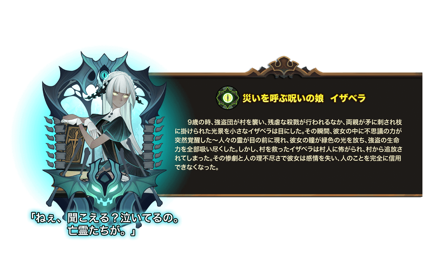 9歳の時、強盗団が村を襲い、残虐な殺戮が行われるなか、両親が矛に刺され枝に掛けられた光景を小さなイザベラは目にした。その瞬間、彼女の中に不思議の力が突然覚醒した～人々の霊が目の前に現れ、彼女の瞳が緑色の光を放ち、強盗の生命力を全部吸い尽くした。しかし、村を救ったイザベラは村人に怖がられ、村から追放されてしまった。その惨劇と人の理不尽さで彼女は感情を失い、人のことを完全に信用できなくなった。