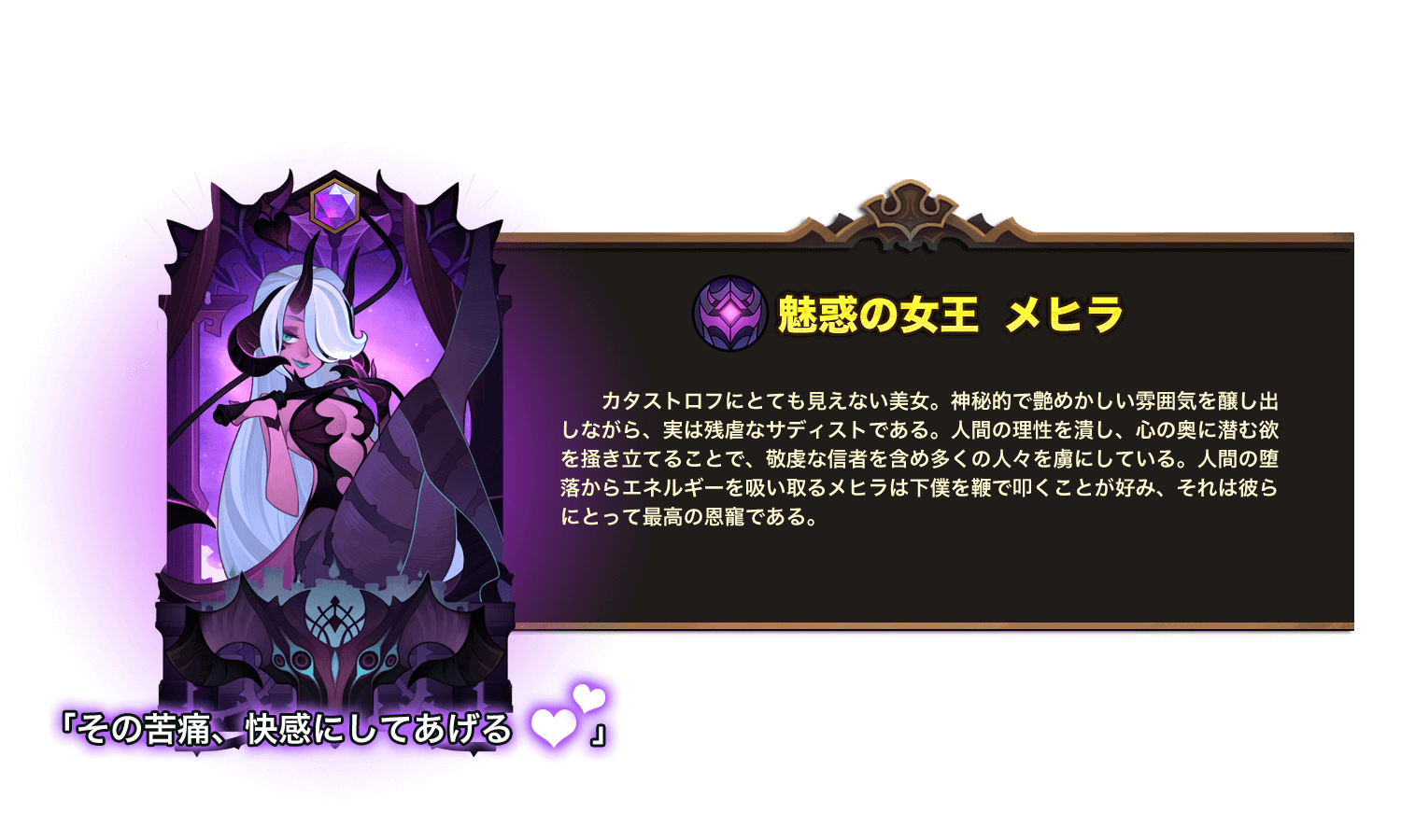 カタストロフにとても見えない美女。神秘的で艶めかしい雰囲気を醸し出しながら、実は残虐なサディストである。人間の理性を潰し、心の奥に潜む欲を掻き立てることで、敬虔な信者を含め多くの人々を虜にしている。人間の堕落からエネルギーを吸い取るメヒラは下僕を鞭で叩くことが好み、それは彼らにとって最高の恩寵である。 